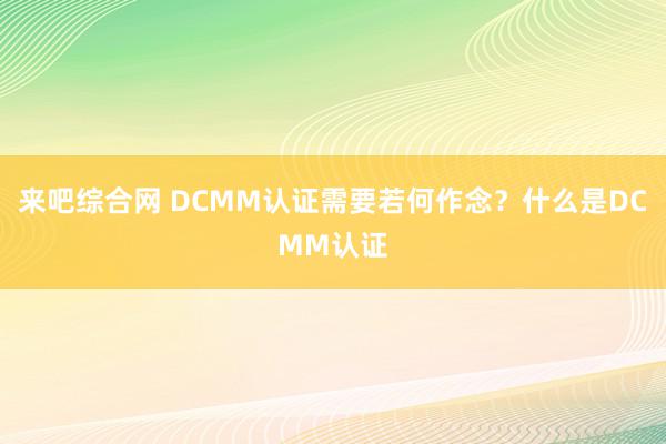 来吧综合网 DCMM认证需要若何作念？什么是DCMM认证