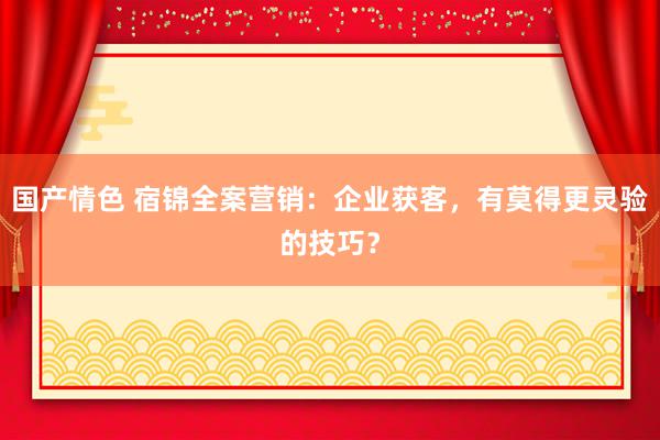 国产情色 宿锦全案营销：企业获客，有莫得更灵验的技巧？