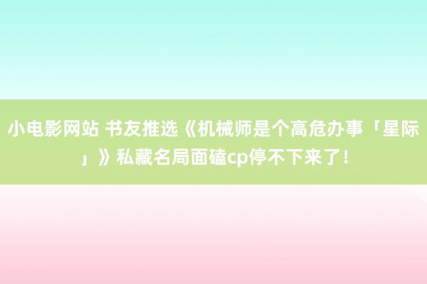 小电影网站 书友推选《机械师是个高危办事「星际」》私藏名局面磕cp停不下来了！