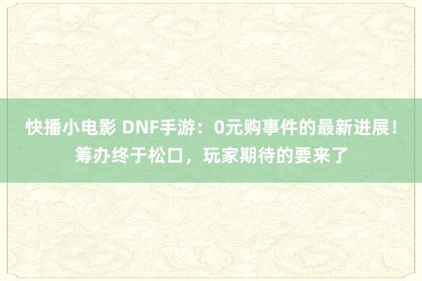 快播小电影 DNF手游：0元购事件的最新进展！筹办终于松口，玩家期待的要来了