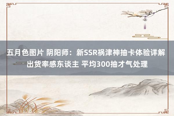 五月色图片 阴阳师：新SSR祸津神抽卡体验详解 出货率感东谈主 平均300抽才气处理