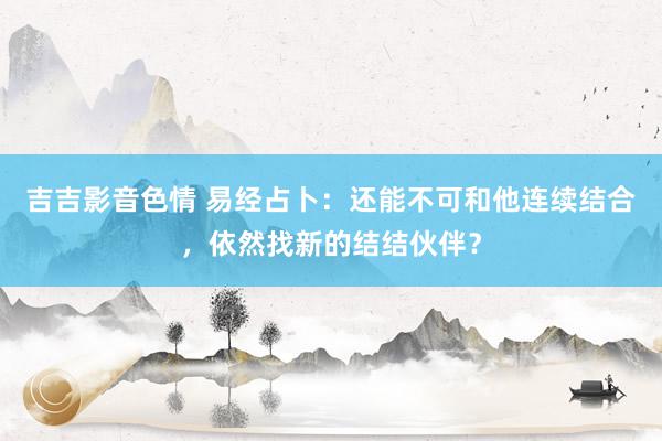 吉吉影音色情 易经占卜：还能不可和他连续结合，依然找新的结结伙伴？