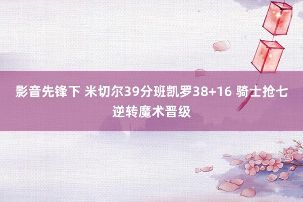 影音先锋下 米切尔39分班凯罗38+16 骑士抢七逆转魔术晋级