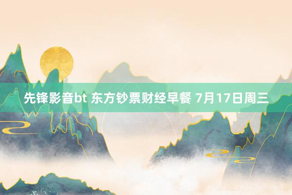 先锋影音bt 东方钞票财经早餐 7月17日周三