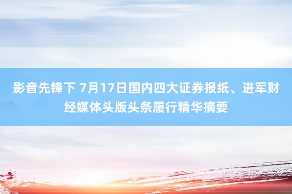 影音先锋下 7月17日国内四大证券报纸、进军财经媒体头版头条履行精华摘要