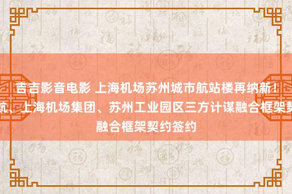 吉吉影音电影 上海机场苏州城市航站楼再纳新！中国东航、上海机场集团、苏州工业园区三方计谋融合框架契约签约