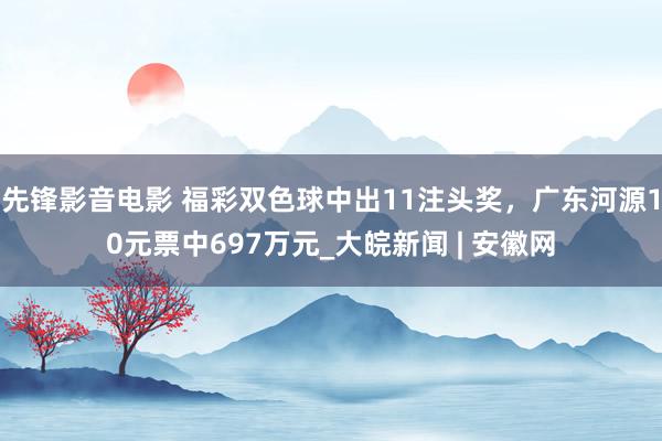 先锋影音电影 福彩双色球中出11注头奖，广东河源10元票中697万元_大皖新闻 | 安徽网