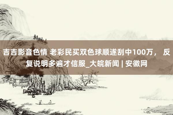 吉吉影音色情 老彩民买双色球顺遂刮中100万， 反复说明多遍才信服_大皖新闻 | 安徽网