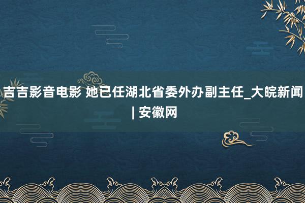 吉吉影音电影 她已任湖北省委外办副主任_大皖新闻 | 安徽网