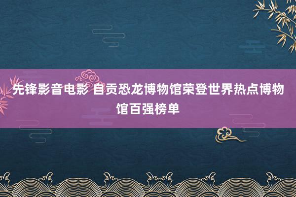 先锋影音电影 自贡恐龙博物馆荣登世界热点博物馆百强榜单