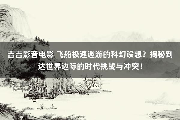 吉吉影音电影 飞船极速遨游的科幻设想？揭秘到达世界边际的时代挑战与冲突！