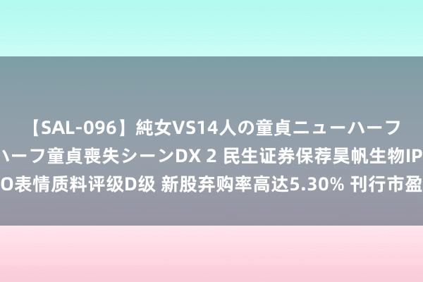 【SAL-096】純女VS14人の童貞ニューハーフ 二度と見れないニューハーフ童貞喪失シーンDX 2 民生证券保荐昊帆生物IPO表情质料评级D级 新股弃购率高达5.30% 刊行市盈率高于行业均值271.15%