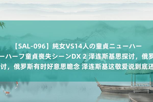 【SAL-096】純女VS14人の童貞ニューハーフ 二度と見れないニューハーフ童貞喪失シーンDX 2 泽连斯基思探讨，俄罗斯有时好意思瞻念 泽连斯基这敬爱说到底还是惦记特朗普回