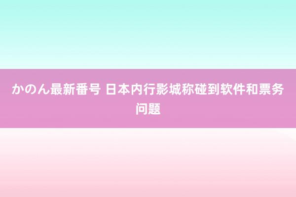 かのん最新番号 日本内行影城称碰到软件和票务问题