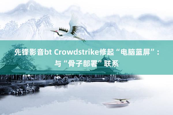 先锋影音bt Crowdstrike修起“电脑蓝屏”：与“骨子部署”联系