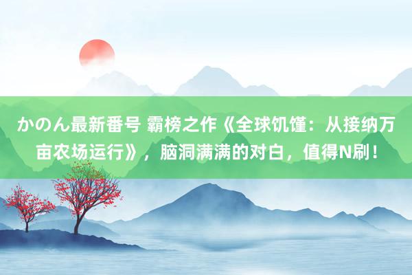 かのん最新番号 霸榜之作《全球饥馑：从接纳万亩农场运行》，脑洞满满的对白，值得N刷！