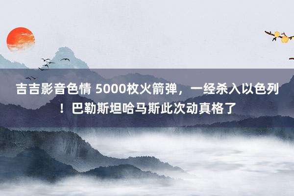 吉吉影音色情 5000枚火箭弹，一经杀入以色列！巴勒斯坦哈马斯此次动真格了