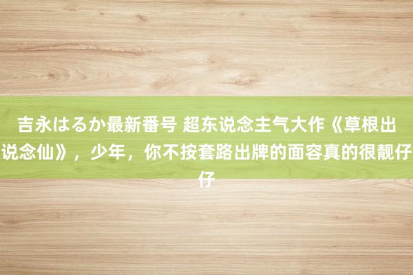 吉永はるか最新番号 超东说念主气大作《草根出说念仙》，少年，你不按套路出牌的面容真的很靓仔