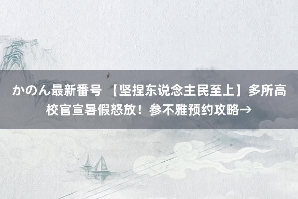 かのん最新番号 【坚捏东说念主民至上】多所高校官宣暑假怒放！参不雅预约攻略→