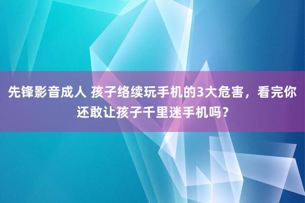 先锋影音成人 孩子络续玩手机的3大危害，看完你还敢让孩子千里迷手机吗？