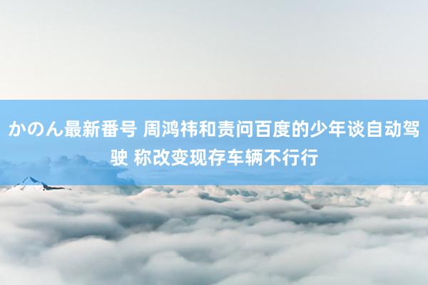 かのん最新番号 周鸿祎和责问百度的少年谈自动驾驶 称改变现存车辆不行行