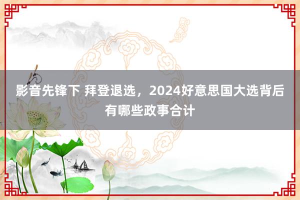 影音先锋下 拜登退选，2024好意思国大选背后有哪些政事合计