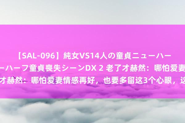 【SAL-096】純女VS14人の童貞ニューハーフ 二度と見れないニューハーフ童貞喪失シーンDX 2 老了才赫然：哪怕爱妻情感再好，也要多留这3个心眼，这是远见