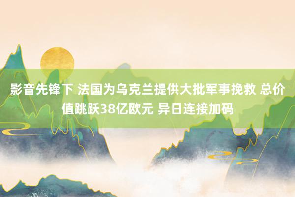 影音先锋下 法国为乌克兰提供大批军事挽救 总价值跳跃38亿欧元 异日连接加码