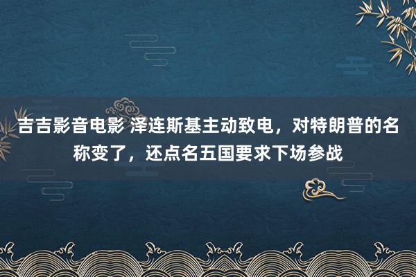 吉吉影音电影 泽连斯基主动致电，对特朗普的名称变了，还点名五国要求下场参战