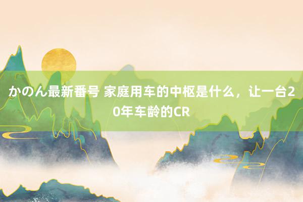 かのん最新番号 家庭用车的中枢是什么，让一台20年车龄的CR