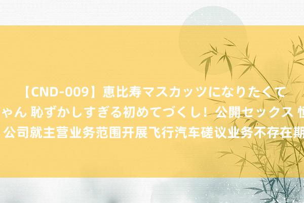 【CND-009】恵比寿マスカッツになりたくてAVデビューしたあみちゃん 恥ずかしすぎる初めてづくし！公開セックス 恒勃股份：公司就主营业务范围开展飞行汽车磋议业务不存在期间休止，具备适配后配套量产的智力