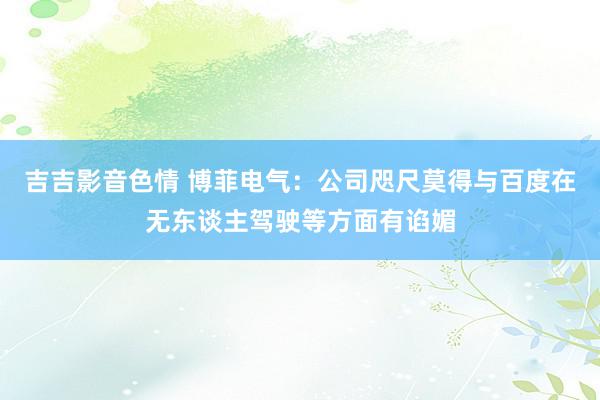 吉吉影音色情 博菲电气：公司咫尺莫得与百度在无东谈主驾驶等方面有谄媚