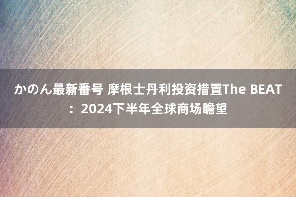 かのん最新番号 摩根士丹利投资措置The BEAT：2024下半年全球商场瞻望