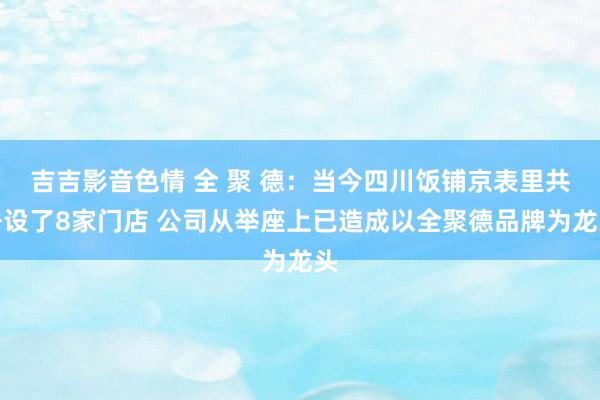 吉吉影音色情 全 聚 德：当今四川饭铺京表里共开设了8家门店 公司从举座上已造成以全聚德品牌为龙头