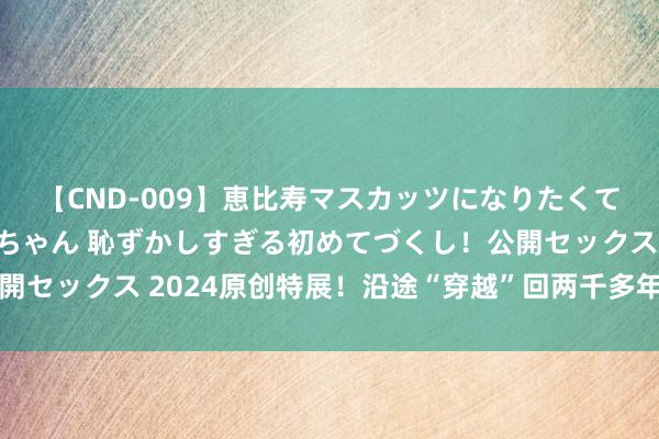 【CND-009】恵比寿マスカッツになりたくてAVデビューしたあみちゃん 恥ずかしすぎる初めてづくし！公開セックス 2024原创特展！沿途“穿越”回两千多年前的汉长沙国