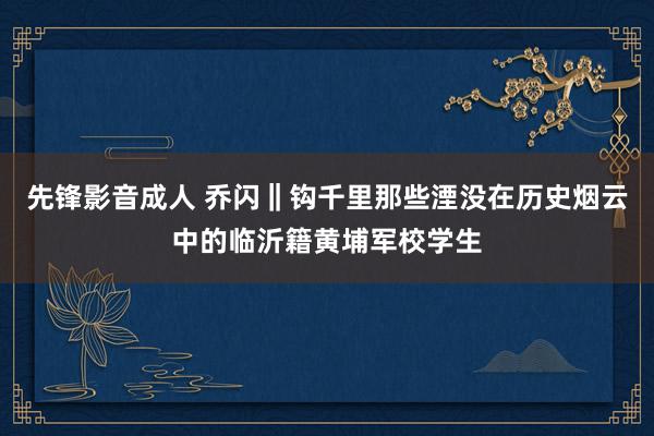 先锋影音成人 乔闪‖钩千里那些湮没在历史烟云中的临沂籍黄埔军校学生