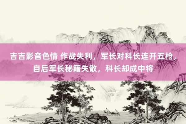 吉吉影音色情 作战失利，军长对科长连开五枪，自后军长秘籍失散，科长却成中将