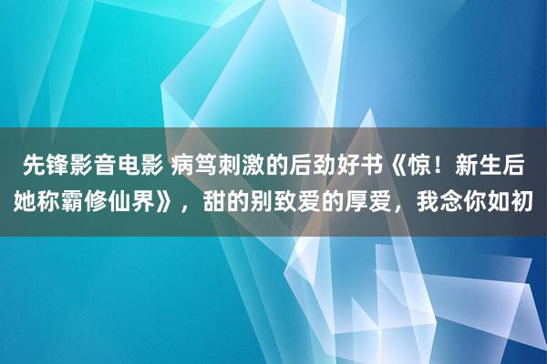 先锋影音电影 病笃刺激的后劲好书《惊！新生后她称霸修仙界》，甜的别致爱的厚爱，我念你如初