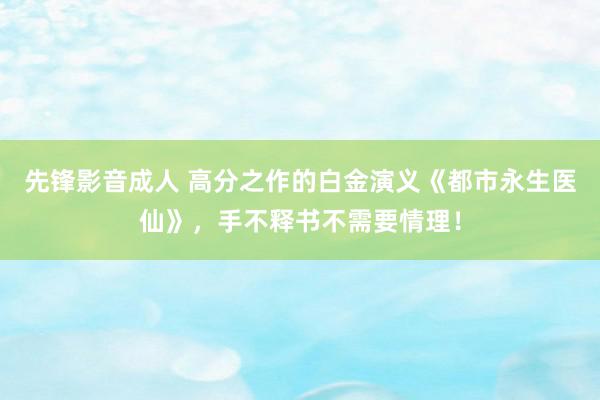 先锋影音成人 高分之作的白金演义《都市永生医仙》，手不释书不需要情理！