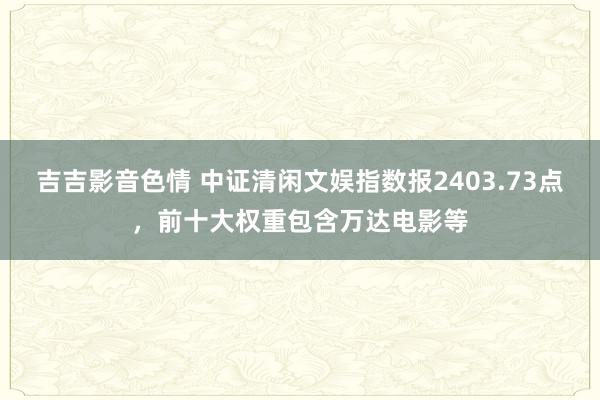 吉吉影音色情 中证清闲文娱指数报2403.73点，前十大权重包含万达电影等