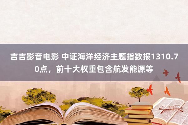 吉吉影音电影 中证海洋经济主题指数报1310.70点，前十大权重包含航发能源等