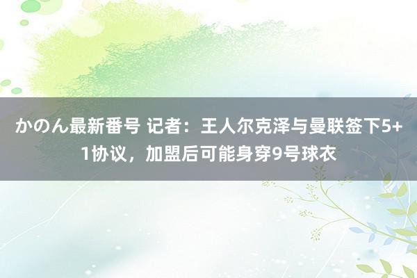 かのん最新番号 记者：王人尔克泽与曼联签下5+1协议，加盟后可能身穿9号球衣