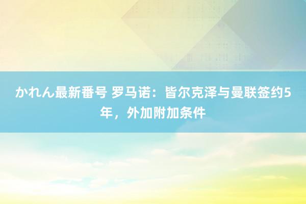 かれん最新番号 罗马诺：皆尔克泽与曼联签约5年，外加附加条件