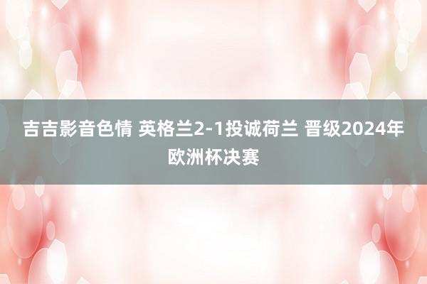 吉吉影音色情 英格兰2-1投诚荷兰 晋级2024年欧洲杯决赛