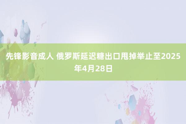 先锋影音成人 俄罗斯延迟糖出口甩掉举止至2025年4月28日