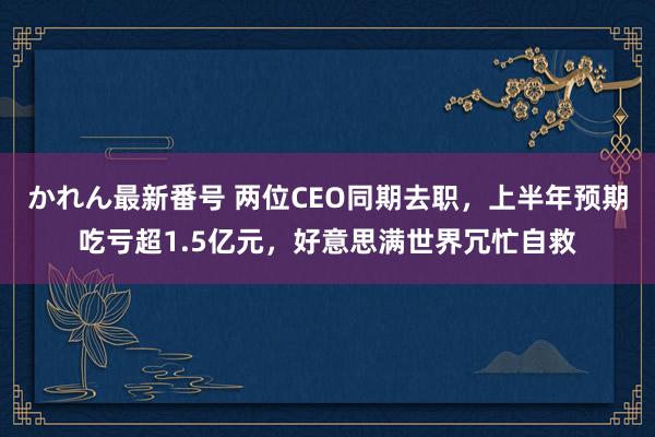 かれん最新番号 两位CEO同期去职，上半年预期吃亏超1.5亿元，好意思满世界冗忙自救