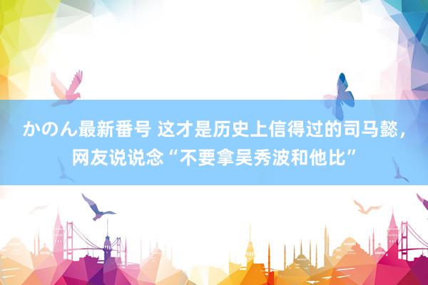 かのん最新番号 这才是历史上信得过的司马懿，网友说说念“不要拿吴秀波和他比”