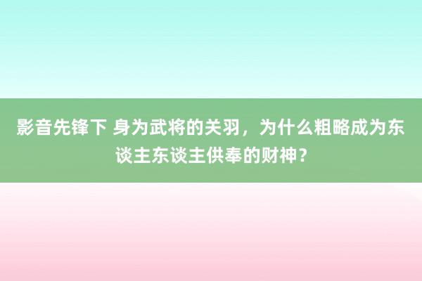 影音先锋下 身为武将的关羽，为什么粗略成为东谈主东谈主供奉的财神？