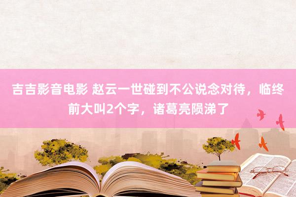 吉吉影音电影 赵云一世碰到不公说念对待，临终前大叫2个字，诸葛亮陨涕了