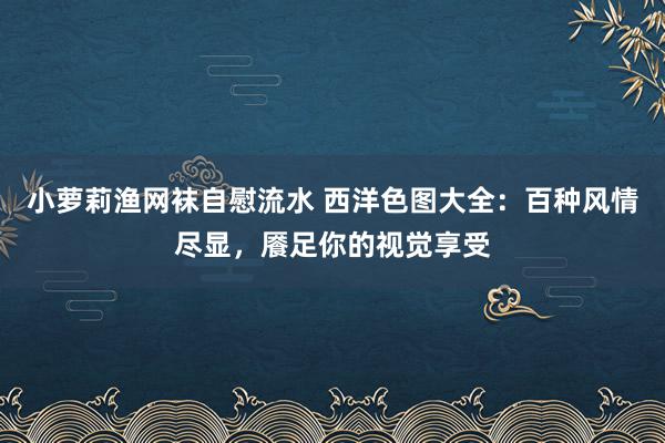 小萝莉渔网袜自慰流水 西洋色图大全：百种风情尽显，餍足你的视觉享受